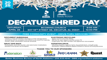 Better Business Bureau of North Alabama has partnered with Family Security Credit Union to host Decatur Shred Day on Saturday, April 26 from 9 a.m. to 12 p.m. at BComing.Church, 607 14th St. SE, Decatur, AL 35601.  

This event will give area residents the opportunity to help protect their identities and the environment in a quick and easy drive-thru set up.

Regional Vice President, Tricia Pruitt, states, “For the 17th year, we are proud to invite the residents of Morgan County and surrounding areas to our annual Decatur Shred Day, where you can safely dispose of sensitive documents, electronics, and unwanted medications.”

The following *FREE services will be available on site:

-	Document Shredding: There is a limit of three kitchen-size bags or three file storage boxes per vehicle. Only paper documents will be accepted. Plastic, metal, and binders must be removed. Shredding will be accepted until the shred trucks reach full capacity.

-	*Electronic Recycling: Items must be less than 40lbs. There is a $10 fee for each plasma and flat screen TV. Large-back TVs, CRT monitors and appliances will not be accepted.  

-	Drug Take Back: Morgan County Sheriff's Office will be collecting prescription, over-the-counter, and veterinarian medications. Needles and liquids will not be accepted.

Donations of cleaning supplies, hygiene items, household items, and gift cards will be accepted to support Alabama Baptist Children’s Homes and Family Ministries.

This year’s event sponsors are Alabama Cooperative Extension System, Alpha Kappa Alpha, Sorority, Incorporated®, Rho Chi Omega Chapter, Cook’s Pest Control, Indorama Ventures, Morgan County Sherrif’s Office, and Quest Prevention Services.
Decatur Shred Day 2025
